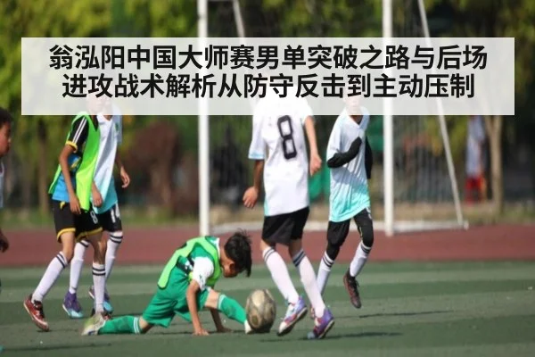 翁泓阳中国大师赛男单突破之路与后场进攻战术解析从防守反击到主动压制 - yuyan